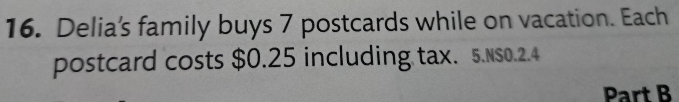 Delia's family buys 7 postcards while on vacation. Each 
postcard costs $0.25 including tax. 5.NS0.2.4 
Part B