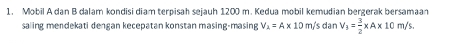 Mobil A dan B dalam kondisi diam terpisah sejauh 1200 m. Kedua mobil kemudian bergerak bersamaan 
saling mendekati dengan kecepatan konstan masing-masing V_2=A* 10m/ 's dan V_3= 3/2 * A* 10m/s.