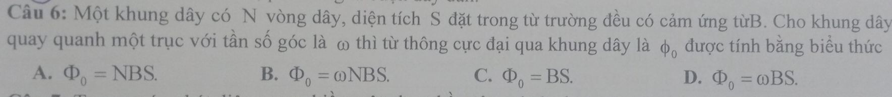 Một khung dây có N vòng dây, diện tích S đặt trong từ trường đều có cảm ứng từB. Cho khung dây
quay quanh một trục với tần số góc là ω thì từ thông cực đại qua khung dây là φỗ được tính bằng biểu thức
A. Phi _0=NBS. B. Phi _0=omega NBS. C. Phi _0=BS. D. Phi _0=omega BS.