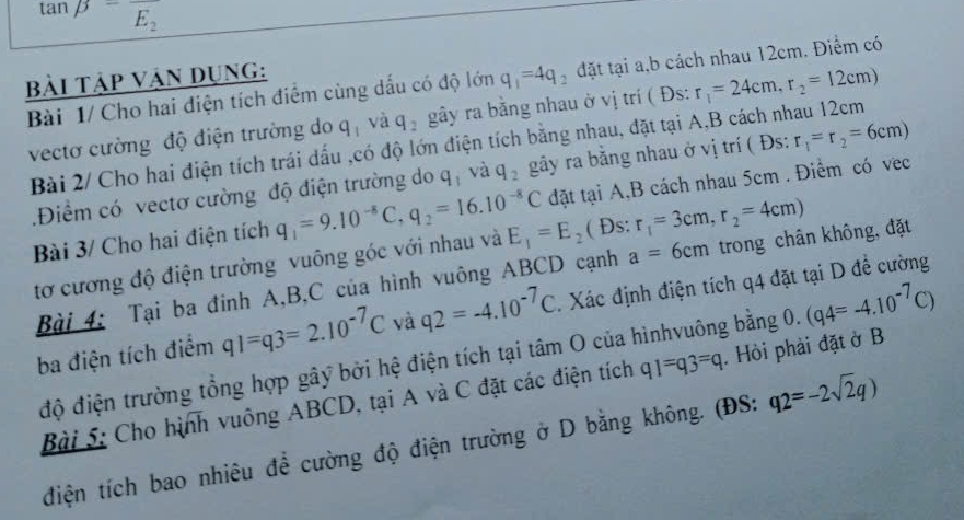 tan beta =frac E_2
bải Tập Vận Dụng:
q_1=4q đặt tại a,b cách nhau 12cm. Điểm có
Bài 1/ Cho hai điện tích điểm cùng dấu có độ lớn gây ra bằng nhau ở vị trí ( Đs: r_1=24cm,r_2=12cm)
vectơ cường độ điện trường do q_1 và q_2
Bài 2/ Cho hai điện tích trái dấu ,có độ lớn điện tích bằng nhau, đặt tại A,B cách nhau 12cm
.Điểm có vectơ cường độ điện trường do q và q_2 gãy ra bằng nhau ở vị trí ( Đs: r_1=r_2=6cm)
Bài 3/ Cho hai điện tích q_1=9.10^(-8)C,q_2=16.10^(-8)C đặt tại A,B cách nhau 5cm . Điểm có vec
tơ cương độ điện trường vuông góc với nhau và E_1=E_2 ( Đs: r_1=3cm,r_2=4cm)
Bài 4: Tại ba đinh A,B,C của hình vuông ABCD cạnh a=6cm trong chân không, đặt
ba điện tích điểm q1=q3=2.10^(-7)C và q2=-4.10^(-7)C Xác định điện tích q4 đặt tại D để cường
độ điện trường tổng hợp gây bởi hệ điện tích tại tâm O của hìnhvuông bằng 0. (q4=-4.10^(-7)C)
Bài 5: Cho hình vuông ABCD, tại A và C đặt các điện tích q1=q3=q. Hỏi phải đặt ở B
điện tích bao nhiêu đề cường độ điện trường ở D bằng không. (ĐS: q2=-2sqrt(2)q)