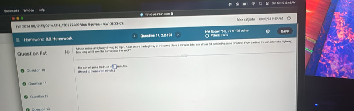 Boskmarks Window Hain Sat Oct 5 8:49PM 
... mylab.pearson.com B 
Fall 2024 08/19-12/09 MATH_1301 22660:Vien Nguyen = MW 01:00-02: Erick salgado 10/05/24 8:49 PM 
○ Pointes 0 of 5 Save 
Homework: 2.2 Homework Question 17, 2.2.131 HW Scores 75%, 75 of 100 points 
A truck enters a highway driving 60 mph. A car enters the highway at the same place 7 minutes later and drives 66 mph in the same direction. From the time the car enters the highway, 
Question list how long will it take the car to pass the truck ? 
Question 10 The car will pass the truck in □ minutes. 
(Iound to the nearest minule.) 
Question 11 
Question 12 
Question 13