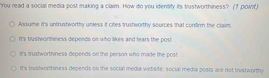 You read a social media post making a claim. How do you identify its trustworthiness? (1 point)
Assume it's untrustworthy unless it cites trustworthy sources that confirm the claim.
It's trustworthiness depends on who likes and tears the post
It's trustworthiness depends on the person who made the post
It's trustworthiness depends on the social media website; social media posts are not trustworthy