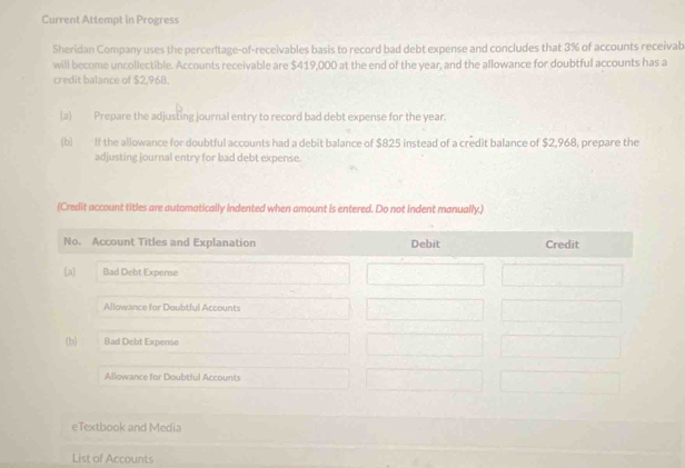 Current Attempt in Progress 
Sheridan Company uses the percentage-of-receivables basis to record bad debt expense and concludes that 3% of accounts receivab 
will become uncollectible. Accounts receivable are $419,000 at the end of the year, and the allowance for doubtful accounts has a 
credit balance of $2,968. 
(a) Prepare the adjusting journal entry to record bad debt expense for the year. 
(b) If the allowance for doubtful accounts had a debit balance of $825 instead of a credit balance of $2,968, prepare the 
adjusting journal entry for bad debt expense. 
(Credit account titles are automatically indented when amount is entered. Do not indent manually.) 
eTextbook and Media 
List of Accounts