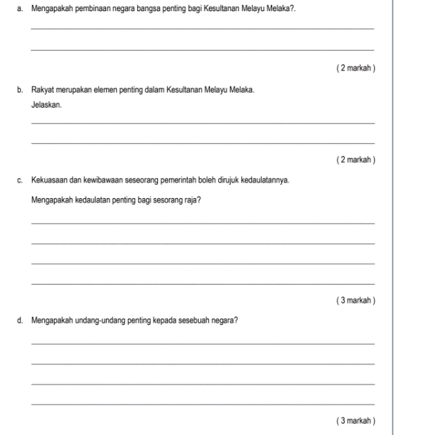 Mengapakah pembinaan negara bangsa penting bagi Kesultanan Melayu Melaka?. 
_ 
_ 
( 2 markah ) 
b. Rakyat merupakan elemen penting dalam Kesultanan Melayu Melaka. 
Jelaskan. 
_ 
_ 
( 2 markah ) 
c. Kekuasaan dan kewibawaan seseorang pemerintah boleh dirujuk kedaulatannya. 
Mengapakah kedaulatan penting bagi sesorang raja? 
_ 
_ 
_ 
_ 
( 3 markah ) 
d. Mengapakah undang-undang penting kepada sesebuah negara? 
_ 
_ 
_ 
_ 
( 3 markah )