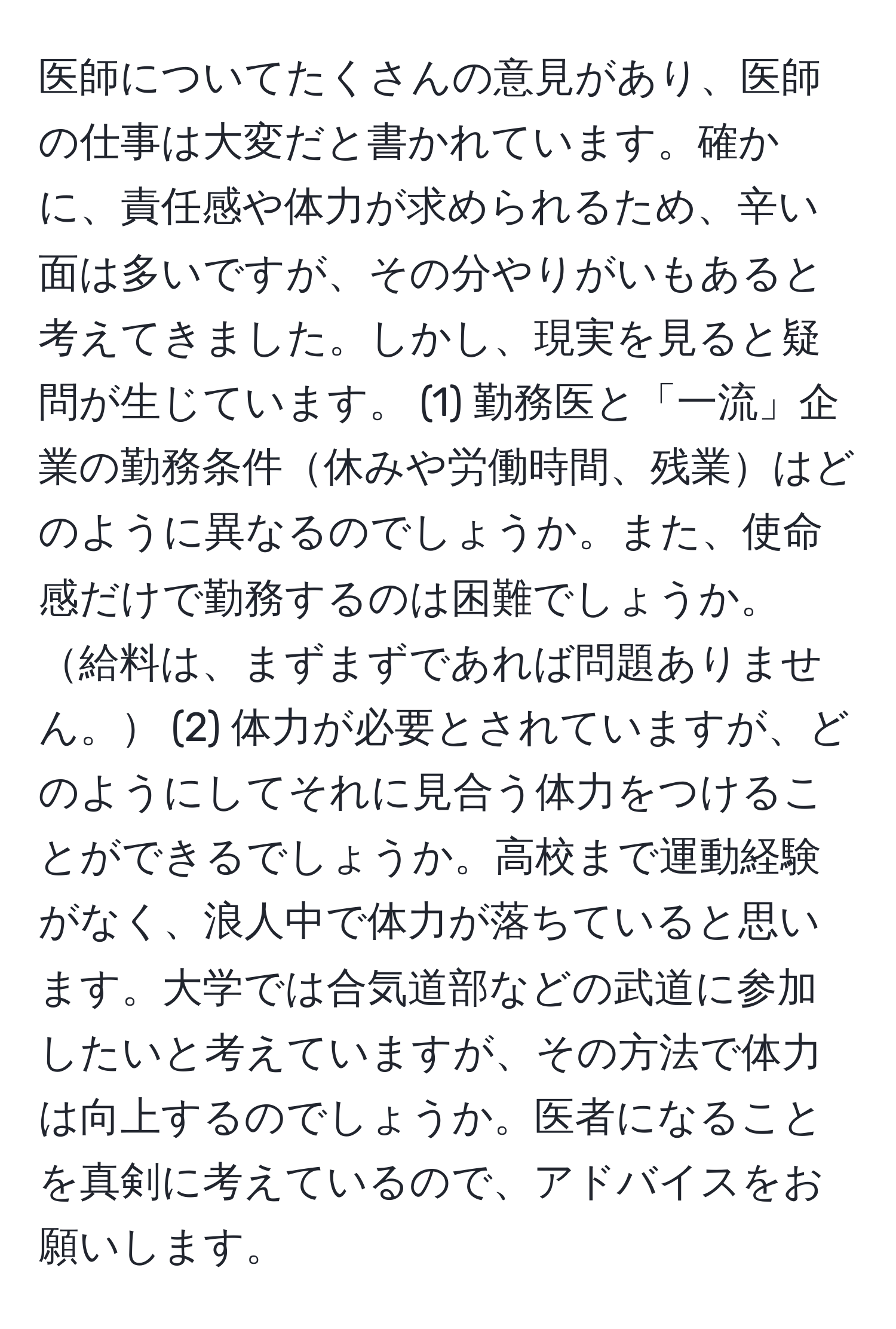 医師についてたくさんの意見があり、医師の仕事は大変だと書かれています。確かに、責任感や体力が求められるため、辛い面は多いですが、その分やりがいもあると考えてきました。しかし、現実を見ると疑問が生じています。 (1) 勤務医と「一流」企業の勤務条件休みや労働時間、残業はどのように異なるのでしょうか。また、使命感だけで勤務するのは困難でしょうか。給料は、まずまずであれば問題ありません。 (2) 体力が必要とされていますが、どのようにしてそれに見合う体力をつけることができるでしょうか。高校まで運動経験がなく、浪人中で体力が落ちていると思います。大学では合気道部などの武道に参加したいと考えていますが、その方法で体力は向上するのでしょうか。医者になることを真剣に考えているので、アドバイスをお願いします。