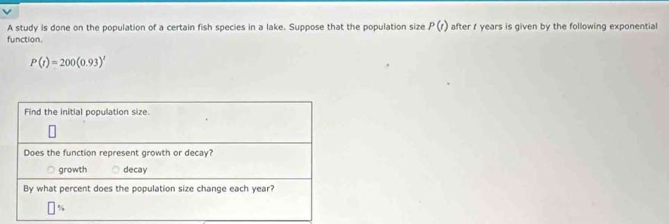 A study is done on the population of a certain fish species in a lake. Suppose that the population size P(t) after years is given by the following exponential 
function.
P(t)=200(0.93)^t