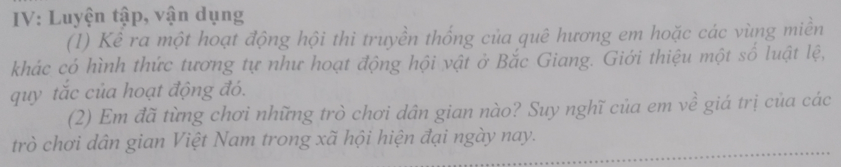 IV: Luyện tập, vận dụng 
(1) Kể ra một hoạt động hội thi truyền thống của quê hương em hoặc các vùng miền 
khác có hình thức tương tự như hoạt động hội vật ở Bắc Giang. Giới thiệu một số luật lệ, 
quy tắc của hoạt động đó. 
(2) Em đã từng chơi những trò chơi dân gian nào? Suy nghĩ của em về giá trị của các 
trò chơi dân gian Việt Nam trong xã hội hiện đại ngày nay.