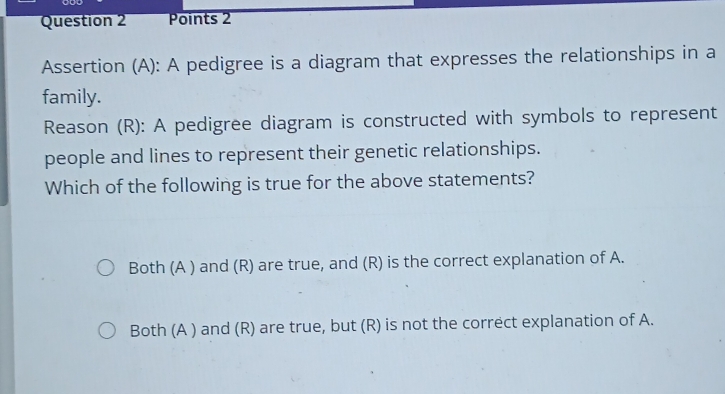 Assertion (A): A pedigree is a diagram that expresses the relationships in a
family.
Reason (R): A pedigree diagram is constructed with symbols to represent
people and lines to represent their genetic relationships.
Which of the following is true for the above statements?
Both (A ) and (R) are true, and (R) is the correct explanation of A.
Both (A ) and (R) are true, but (R) is not the correct explanation of A.