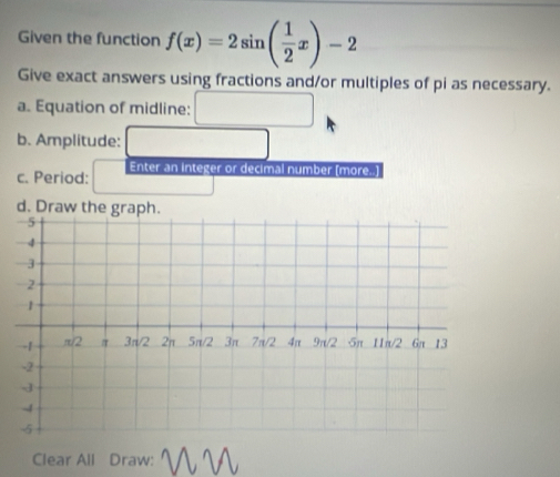 Given the function f(x)=2sin ( 1/2 x)-2
Give exact answers using fractions and/or multiples of pi as necessary. 
a. Equation of midline: □  
b. Amplitude: 
c. Period: Enter an integer or decimal number (more..] 
d. Draw the graph. 
Clear All Draw: