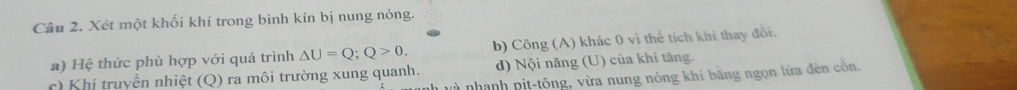 Xét một khối khí trong bình kín bị nung nóng.
a) Hệ thức phù hợp với quá trình △ U=Q; Q>0. b) Công (A) khác 0 vì thể tích khí thay đổi.
d) Nội năng (U) của khí tăng.
c) Khí truyền nhiệt (Q) ra môi trường xung quanh. l v à nhanh pit-tông, vừa nung nóng khí bằng ngọn lửa đèn cồn.