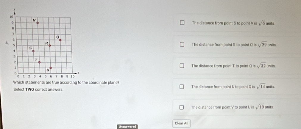 The distance from point S to point V is sqrt(6) units
The distance from point S to point Q is sqrt(29)
units
The distance from point T to point Q is sqrt(32) units.
Which statements are true according to the coordinate plane?
Select TWO correct answers The distance from point U to point Q is sqrt(14) units.
The distance from point V to point U is sqrt(10) units.
Clear All
Unanswered