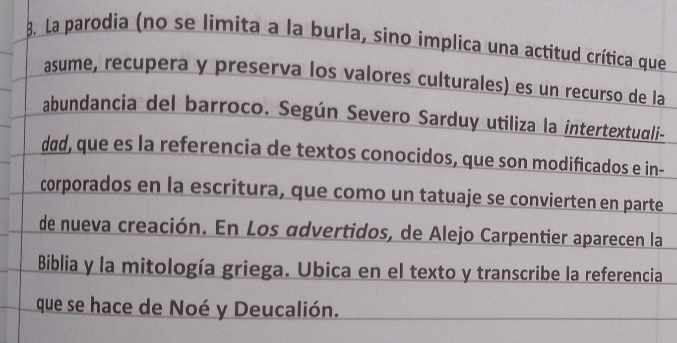 La parodia (no se limita a la burla, sino implica una actitud crítica que 
asume, recupera y preserva los valores culturales) es un recurso de la 
abundancia del barroco. Según Severo Sarduy utiliza la intertextuali- 
dad, que es la referencia de textos conocidos, que son modificados e in- 
corporados en la escritura, que como un tatuaje se convierten en parte 
de nueva creación. En Los advertidos, de Alejo Carpentier aparecen la 
Biblia y la mitología griega. Ubica en el texto y transcribe la referencia 
que se hace de Noé y Deucalión.