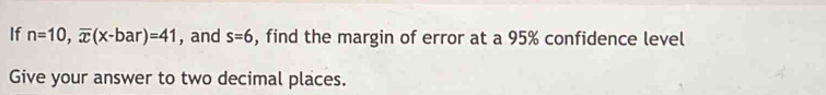 If n=10, overline x(x-bar)=41 , and s=6 , find the margin of error at a 95% confidence level 
Give your answer to two decimal places.