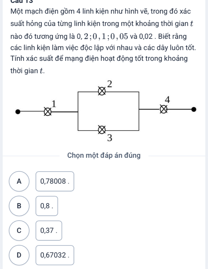 Cau 13
Một mạch điện gồm 4 linh kiện như hình vẽ, trong đó xác
suất hỏng của từng linh kiện trong một khoảng thời gian t
nào đó tương ứng là 0, 2; 0 , 1; 0 , 05 và 0,02. Biết rằng
các linh kiện làm việc độc lập với nhau và các dây luôn tốt.
Tính xác suất để mạng điện hoạt động tốt trong khoảng
thời gian t.
2
1
4
3
Chọn một đáp án đúng
A 0,78008.
B 0,8.
C 0,37.
D 0,67032.