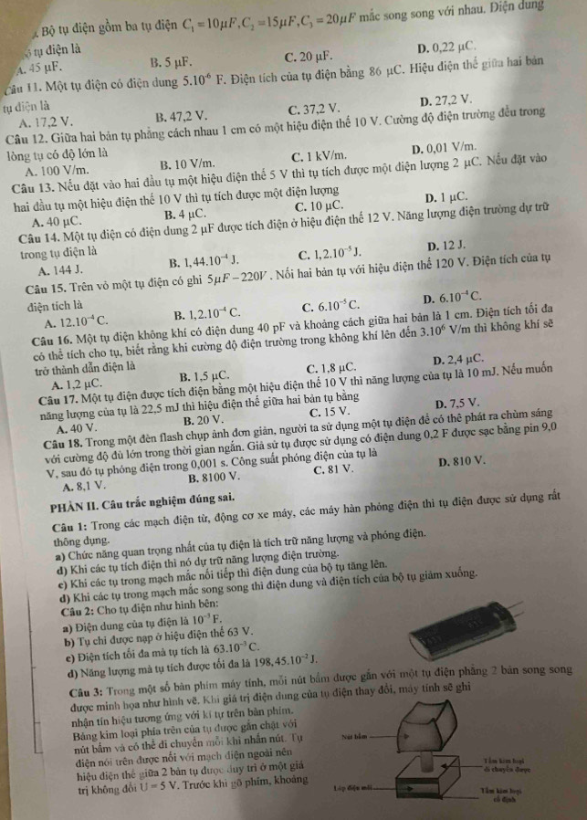 Bộ tụ điện gồm ba tụ điện C_1=10mu F,C_2=15mu F,C_3=20mu F mắc song song với nhau. Điện dung
tụ điện là
A. 45 µF. B. 5 μF. C. 20 µF. D. 0,22 µC.
Cầu 11. Một tụ điện có điện dung 5.10^(-6)F. Điện tích của tụ điện bằng 86 μC. Hiệu điện thể giữa hai bản
tụ diện là
A. 17,2 V. B. 47,2 V. C. 37,2 V. D. 27,2 V.
Câu 12. Giữa hai bản tụ phẳng cách nhau 1 cm có một hiệu điện thể 10 V. Cường độ điện trường đều trong
lòng tụ có độ lớn là
A. 100 V/m. B. 10 V/m. C. 1 kV/m. D. 0,01 V/m.
Câu 13. Nếu đặt vào hai đầu tụ một hiệu điện thế 5 V thì tụ tích được một điện lượng 2 μC. Nếu đặt vào
hai đầu tụ một hiệu điện thế 10 V thì tụ tích được một điện lượng D. 1 μC.
A. 40 µC. B. 4 μC. C. 10 µC.
Câu 14. Một tụ điện có điện dung 2 μF được tích điện ở hiệu điện thể 12 V. Năng lượng điện trường dự trữ
trong tụ điện là 1,44.10^(-4)J. C. 1,2.10^(-5)J.
A. 144 J. B. D. 12 J.
Câu 15. Trên vô một tụ điện có ghi 5μF -220V . Nối hai bản tụ với hiệu điện thể 120 V. Điện tích của tụ
điện tích là
A. 12.10^(-4)C. B. 1,2.10^(-4)C. C. 6.10^(-5)C. D.
Câu 16. Một tụ điện không khí có diện dung 40 pF và khoảng cách giữa hai bản là 1 cm. Điện tích tối đa 6.10^(-4)C.
có thể tích cho tụ, biết rằng khi cường độ điện trường trong không khí lên đến 3.10^6 V/m thì không khí sẽ
trở thành dẫn điện là
A. 1,2 µC. B. 1,5 µC. C. 1,8 μC. D. 2,4 µC.
Câu 17. Một tụ điện được tích điện bằng một hiệu điện thể 10 V thì năng lượng của tụ là 10 mJ. Nếu muốn
năng lượng của tụ là 22,5 mJ thì hiệu điện thế giữa hai bản tụ bằng D. 7,5 V.
A. 40 V. B. 20 V. C. 15 V.
Câu 18. Trong một đèn flash chụp ảnh đơn giản, người ta sử dụng một tụ điện đề có thê phát ra chùm sáng
với cường độ đủ lớn trong thời gian ngắn. Giả sử tụ được sử dụng có điện dung 0,2 F được sạc bằng pin 9,0
V, sau đó tụ phóng điện trong 0,001 s. Công suất phóng điện của tụ là D. 810 V.
A. 8,1 V. B. 8100 V. C. 81 V.
PHÀN II. Câu trắc nghiệm đúng sai.
Câu 1: Trong các mạch điện từ, động cơ xe máy, các máy hàn phỏng điện thì tụ điện được sử dụng rất
thông dụng.
a) Chức năng quan trọng nhất của tụ điện là tích trữ năng lượng và phóng điện.
d) Khi các tụ tích điện thì nó dự trữ năng lượng điện trường.
e) Khi các tụ trong mạch mắc nối tiếp thì điện dung của bộ tụ tăng lên.
d) Khi các tụ trong mạch mắc song song thi điện dung và điện tích của bộ tụ giảm xuống.
Câu 2: Cho tụ điện như hình bên:
2) Điện dung của tụ điện là 10^(-3)F.
b) Tụ chi được nạp ở hiệu điện thể 63 V.
e) Điện tích tối đa mà tụ tích là 63.10^(-3)C.
d) Năng lượng mà tụ tích được tối đa là 198,45.10^(-2)J.
Câu 3: Trong một số bàn phim máy tính, mỗi nút bắm được gắn với một tụ điện phầng 2 bản song song
được minh họa như hình vẽ. Khi giá trị điện dung củụ điện thay đổi, máy tính sẽ ghi
nhận tín hiệu tương ứng với kí tự trên bàn phim.
Bảng kim loại phía trên của tụ được gẫn chật với
nút bắm và có thể đi chuyển mỗi khi nhấn nút. Tự 
điện nói trên được nổi với mạch điện ngoài nên
hiệu điện thể giữa 2 bản tụ được duy trì ở một giả 
trị không đổi U=5V. Trước khi gõ phim, khoảng