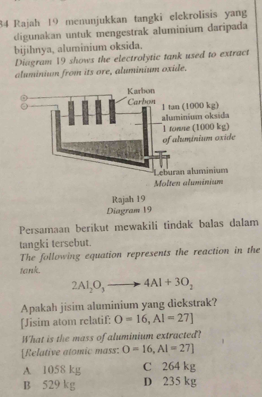 Rajah 19 menunjukkan tangki elekrolisis yang
digunakan untuk mengestrak aluminium daripada
bijihnya, aluminium oksida.
Diagram 19 shows the electrolytic tank used to extract
aluminiun from its ore, aluminium oxide.
Diagram 19
Persamaan berikut mewakili tindak balas dalam
tangki tersebut.
The following equation represents the reaction in the
tank.
2Al_2O_3to 4Al+3O_2
Apakah jisim aluminium yang diekstrak?
[Jisim atom relatif: O=16, Al=27]
What is the mass of aluminium extracted?
[Relative atomic mass: O=16, AI=27]
A 1058 kg
C 264 kg
B 529 kg
D 235 kg