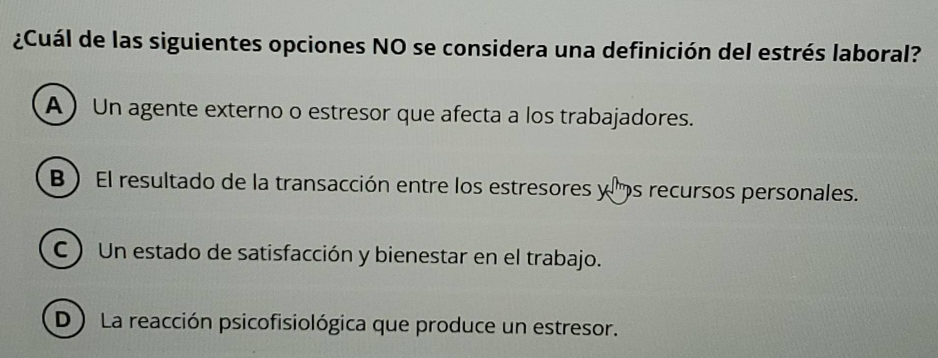 ¿Cuál de las siguientes opciones NO se considera una definición del estrés laboral?
A ) Un agente externo o estresor que afecta a los trabajadores.
B ) El resultado de la transacción entre los estresores y s recursos personales.
C ) Un estado de satisfacción y bienestar en el trabajo.
D) La reacción psicofisiológica que produce un estresor.