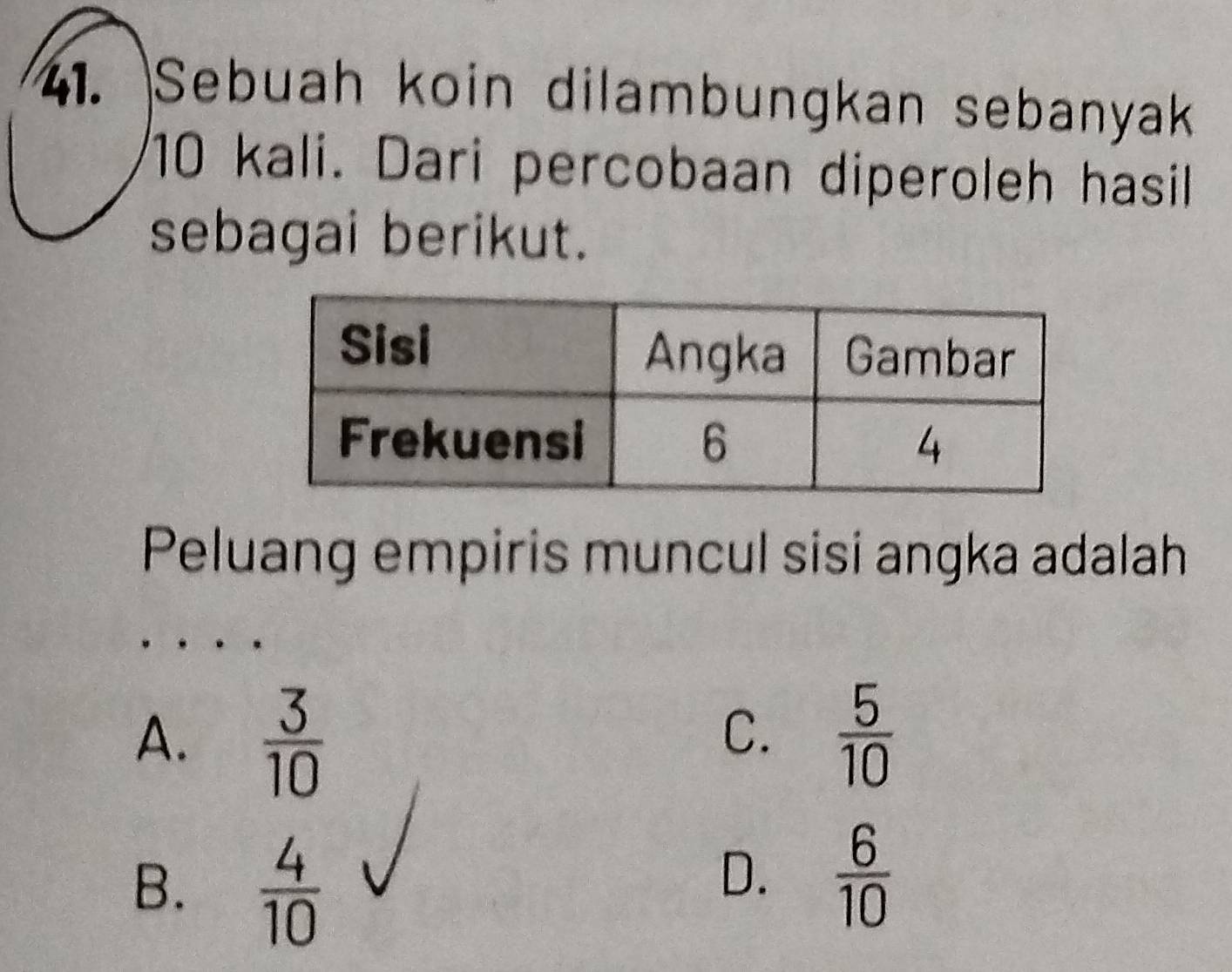 Sebuah koin dilambungkan sebanyak
10 kali. Dari percobaan diperoleh hasil
sebagai berikut.
Peluang empiris muncul sisi angka adalah
A.  3/10   5/10 
C.
B.  4/10 
D.  6/10 