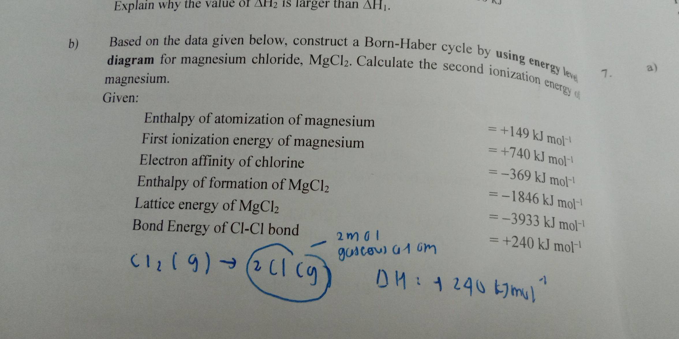 Explain why the value of △ H_2 1s larger than △ H_1. 
b) Based on the data given below, co 
a Born-Haber cycle by using energy lev 1. 
a) 
diagram for magnesium chloride, MgCl_2. Calculate the second ionization energy o 
magnesium. 
Given: 
Enthalpy of atomization of magnesium 
First ionization energy of magnesium
=+149kJmol^(-1)
Electron affinity of chlorine
=+740kJmol^(-1)
Enthalpy of formation of MgCl_2
=-369kJmol^(-1)
Lattice energy of MgCl_2
=-1846kJmol^(-1)
Bond Energy of Cl-Cl bond
=-3933kJmol^(-1)
=+240kJmol^(-1)