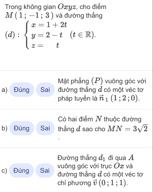 Trong không gian Oxyz, cho điểm
M(1;-1;3) và đường thẳng 
(d) : beginarrayl x=1+2t y=2-t(t∈ R). z=tendarray.
Mặt phẳng (P) vuông góc với 
a) Đúng Sai đường thẳng đ có một véc tơ 
pháp tuyến là vector n_1(1;2;0). 
Có hai điểm N thuộc đường 
b) Đúng Sai thẳng d sao cho MN=3sqrt(2)
Đường thẳng d_1 điqua A 
c) Đúng Sai vuông góc với trục Ox và 
đường thẳng đ có một véc tơ 
chỉ phương vector v(0;1;1).