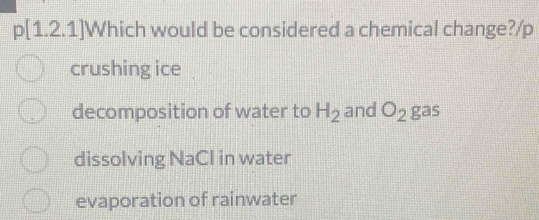 p[1.2.1]Which would be considered a chemical change?/p
crushing ice
decomposition of water to H_2 and O_2 gas
dissolving NaCl in water
evaporation of rainwater