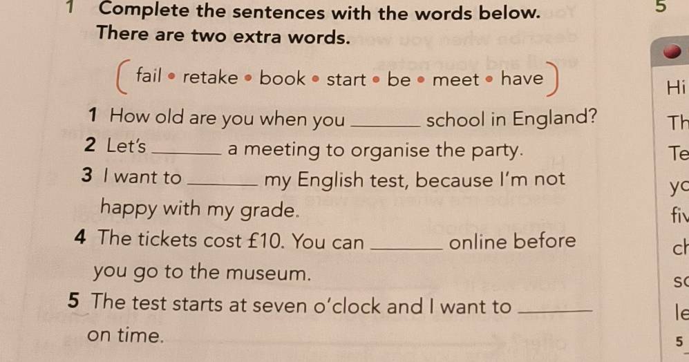 Complete the sentences with the words below. 
5 
There are two extra words. 
fail • retake • book • start • be • meet • have 
Hi 
1 How old are you when you _school in England? Th 
2 Let's _a meeting to organise the party. Te 
3 I want to_ my English test, because I’m not 
yc 
happy with my grade. fiv 
4 The tickets cost £10. You can _online before 
ch 
you go to the museum. 
S 
5 The test starts at seven o’clock and I want to_ 
le 
on time. 5