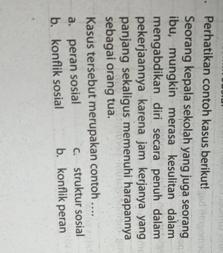 Perhatikan contoh kasus berikut!
Seorang kepala sekolah yang juga seorang
ibu, mungkin merasa kesulitan dalam
mengabdikan diri secara penuh dalam
pekerjaannya karena jam kerjanya yang
panjang sekaligus memenuhi harapannya
sebagai orang tua.
Kasus tersebut merupakan contoh ....
a. peran sosial c. struktur sosial
b. konflik sosial b. konflik peran