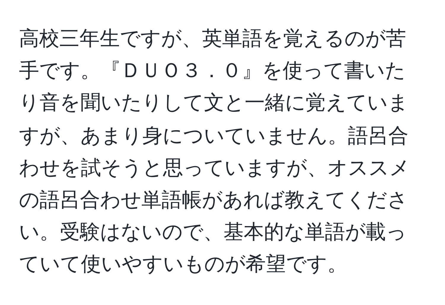 高校三年生ですが、英単語を覚えるのが苦手です。『ＤＵＯ３．０』を使って書いたり音を聞いたりして文と一緒に覚えていますが、あまり身についていません。語呂合わせを試そうと思っていますが、オススメの語呂合わせ単語帳があれば教えてください。受験はないので、基本的な単語が載っていて使いやすいものが希望です。