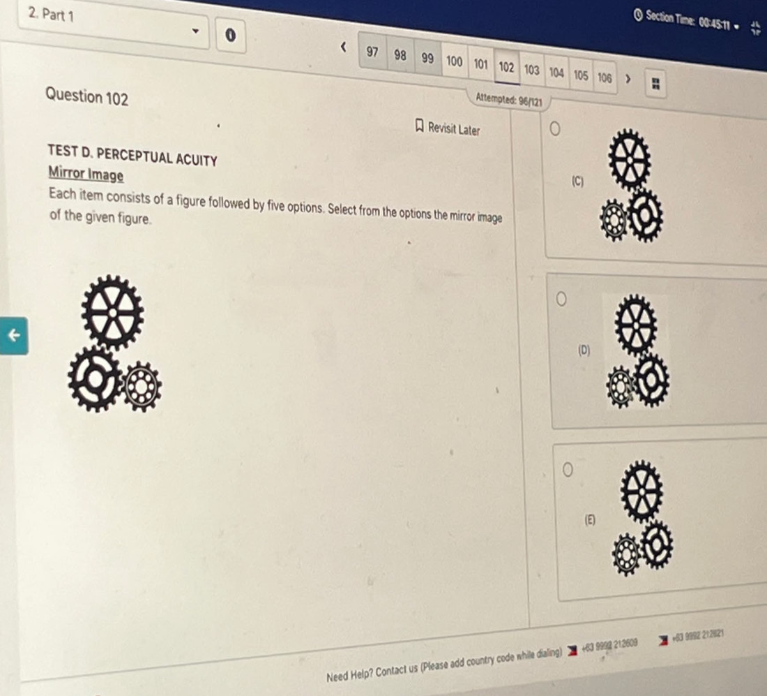 ) Section Time: 00:45:11 «
0
97 98 99 100 101 102 103 104 105 106
Attempted: 96/121
Question 102 Revisit Later
TEST D. PERCEPTUAL ACUITY
Mirror Image
(C)
Each item consists of a figure followed by five options. Select from the options the mirror image
of the given figure.
(D)
(E)
Need Help? Contact us (Please add country code while dialing) +63 9992 212609 +83 9992 212821