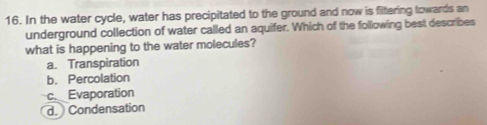 In the water cycle, water has precipitated to the ground and now is fittering towards an
underground collection of water called an aquifer. Which of the following best describes
what is happening to the water molecules?
a. Transpiration
b. Percolation
c. Evaporation
d. Condensation