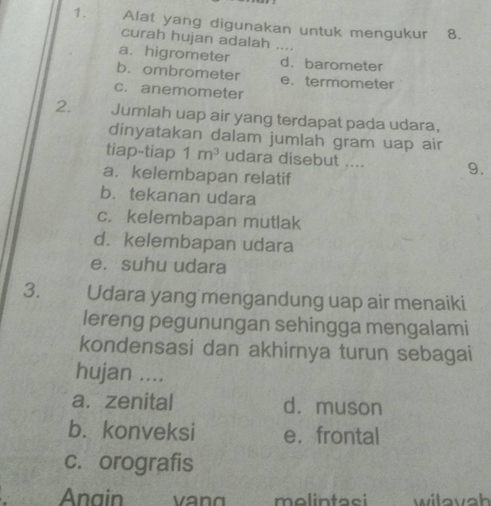 Alat yang digunakan untuk mengukur 8.
curah hujan adalah ....
a.higrometer d. barometer
b. ombrometer e. termometer
c. anemometer
2. Jumlah uap air yang terdapat pada udara,
dinyatakan dalam jumlah gram uap air
tiap-tiap 1m^3 udara disebut ....
a. kelembapan relatif
9.
b. tekanan udara
c. kelembapan mutlak
d. kelembapan udara
e. suhu udara
3. Udara yang mengandung uap air menaiki
lereng pegunungan sehingga mengalami
kondensasi dan akhirnya turun sebagai
hujan ....
a. zenital d. muson
b. konveksi e. frontal
c. orografis
Anain molintaci wilavah