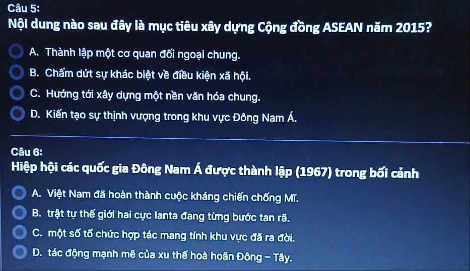 Nội dung nào sau đây là mục tiêu xây dựng Cộng đồng ASEAN năm 2015?
A. Thành lập một cơ quan đối ngoại chung.
B. Chẩm dứt sự khác biệt về điều kiện xã hội.
C. Hướng tới xây dựng một nền văn hóa chung.
D. Kiến tạo sự thịnh vượng trong khu vực Đông Nam Á.
Câu 6:
Hiệp hội các quốc gia Đông Nam Á được thành lập (1967) trong bối cảnh
A. Việt Nam đã hoàn thành cuộc kháng chiến chống Mĩ.
B. trật tự thế giới hai cực lanta đang từng bước tan rã.
C. một số tổ chức hợp tác mang tính khu vực đã ra đời.
D. tác động mạnh mẽ của xu thế hoà hoãn Đông - Tây.