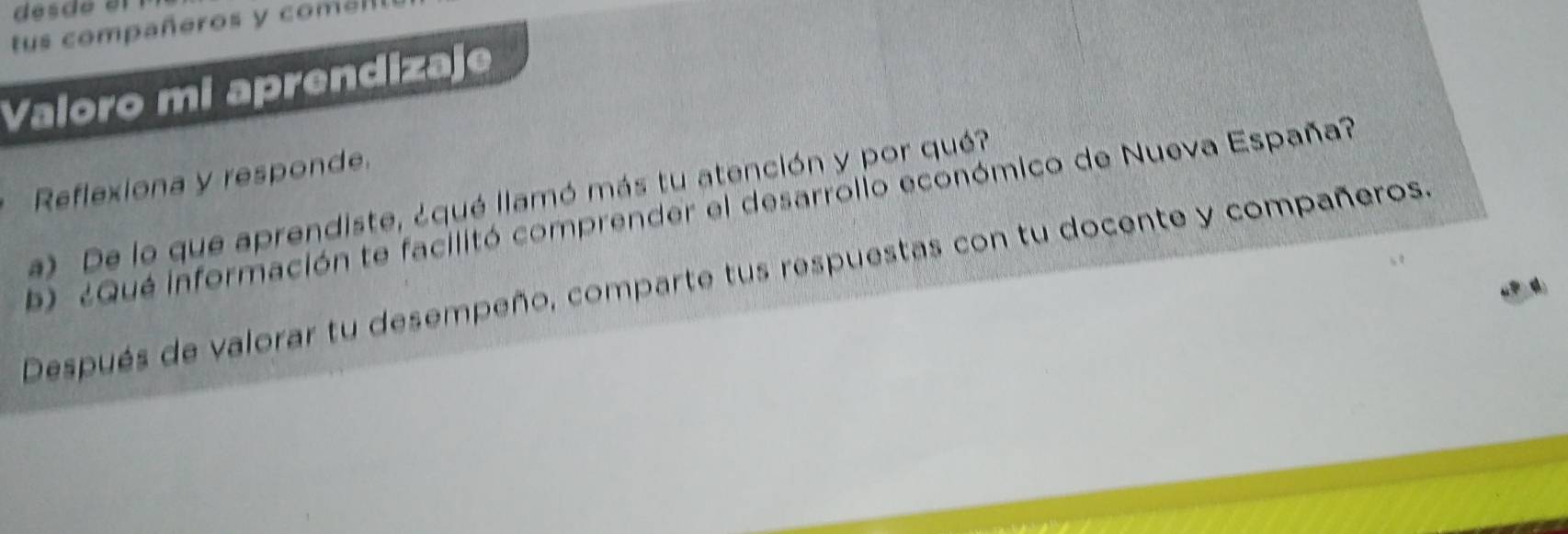 dés de el 
tus compañeros y comel 
Valoro mi aprendizaje 
Reflexiona y responde. 
a) De lo que aprendiste, ¿qué llamó más tu atención y por qué? 
b ¿ Qué información te facilitó comprender el desarrollo económico de Nueva España? 
Después de valorar tu desempeño, comparte tus respuestas con tu docente y compañeros.