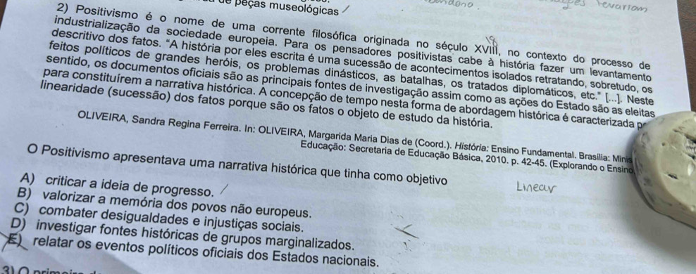 de peças museológicas
2) Positivismo é o nome de uma corrente filosófica originada no século XVIII, no contexto do processo de
industrialização da sociedade europeia. Para os pensadores positivistas cabe à história fazer um levantamento
descritivo dos fatos. "A história por eles escrita é uma sucessão de acontecimentos isolados retratando, sobretudo, os
feitos políticos de grandes heróis, os problemas dinásticos, as batalhas, os tratados diplomáticos, etc.' [...). Neste
sentido, os documentos oficiais são as principais fontes de investigação assim como as ações do Estado são as eleitas
para constituírem a narrativa histórica. A concepção de tempo nesta forma de abordagem histórica é caracterizada pr
linearidade (sucessão) dos fatos porque são os fatos o objeto de estudo da história.
OLIVEIRA, Sandra Regina Ferreira. In: OLIVEIRA, Margarida Maria Dias de (Coord.). História: Ensino Fundamental. Brasília: Minis
Educação: Secretaria de Educação Básica, 2010. p. 42-45. (Explorando o Ensino
O Positivismo apresentava uma narrativa histórica que tinha como objetivo
A) criticar a ideia de progresso.
B) valorizar a memória dos povos não europeus.
C) combater desigualdades e injustiças sociais.
D) investigar fontes históricas de grupos marginalizados.
E relatar os eventos políticos oficiais dos Estados nacionais.