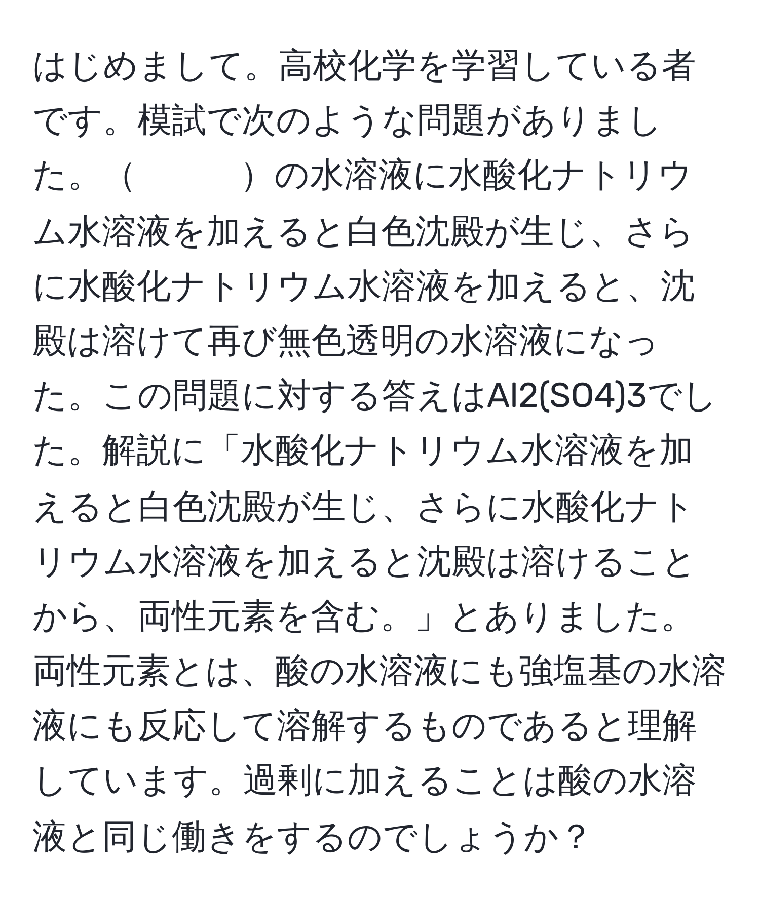 はじめまして。高校化学を学習している者です。模試で次のような問題がありました。　　　の水溶液に水酸化ナトリウム水溶液を加えると白色沈殿が生じ、さらに水酸化ナトリウム水溶液を加えると、沈殿は溶けて再び無色透明の水溶液になった。この問題に対する答えはAl2(SO4)3でした。解説に「水酸化ナトリウム水溶液を加えると白色沈殿が生じ、さらに水酸化ナトリウム水溶液を加えると沈殿は溶けることから、両性元素を含む。」とありました。両性元素とは、酸の水溶液にも強塩基の水溶液にも反応して溶解するものであると理解しています。過剰に加えることは酸の水溶液と同じ働きをするのでしょうか？