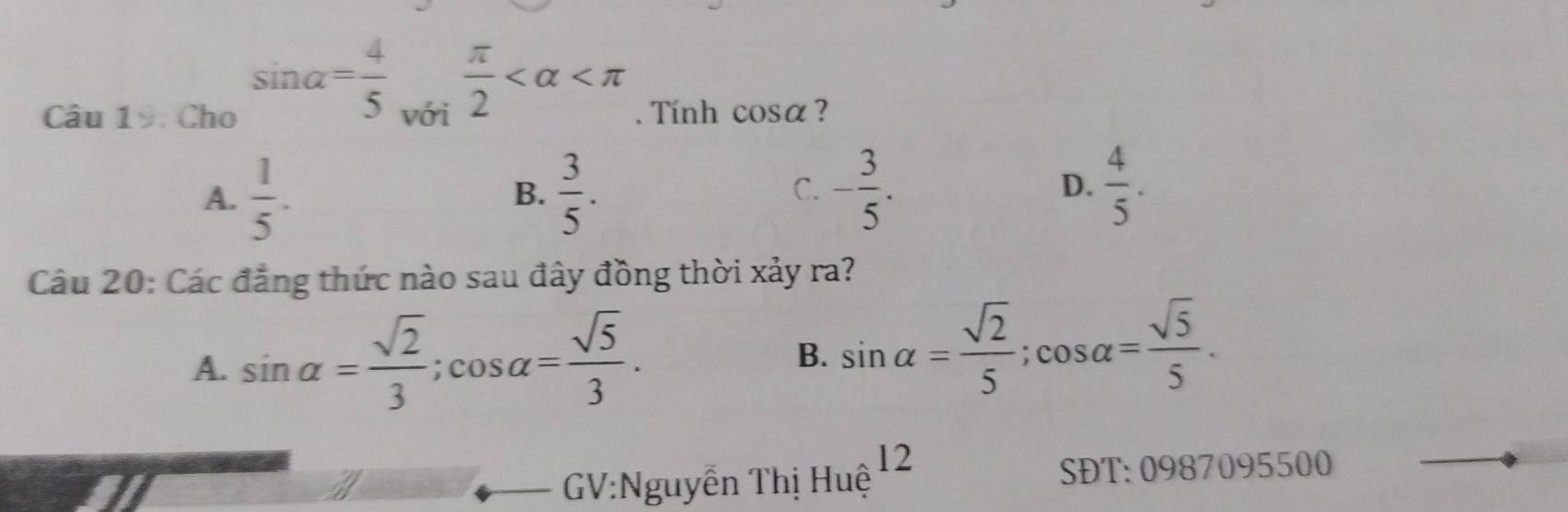 sin alpha = 4/5   π /2 
Câu 19. Cho với . Tính cos alpha ?
A.  1/5 .  3/5 . - 3/5 .  4/5 . 
B.
C.
D.
Câu 20: Các đẳng thức nào sau đây đồng thời xảy ra?
A. sin alpha = sqrt(2)/3 ; cos alpha = sqrt(5)/3 .
B. sin alpha = sqrt(2)/5 ; cos alpha = sqrt(5)/5 . 
12
GV:Nguyễn Thị Huệ
SĐT:0987095500