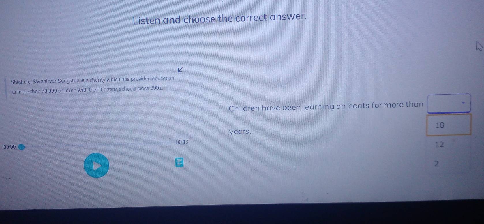 Listen and choose the correct answer. 
Shidhulai Swanirvar Sangstha is a charity which has provided education 
to more than 70,000 children with their floating schools since 2002. 
Children have been learning on boats for more than
18
years. 
00:13
00:00
12
2