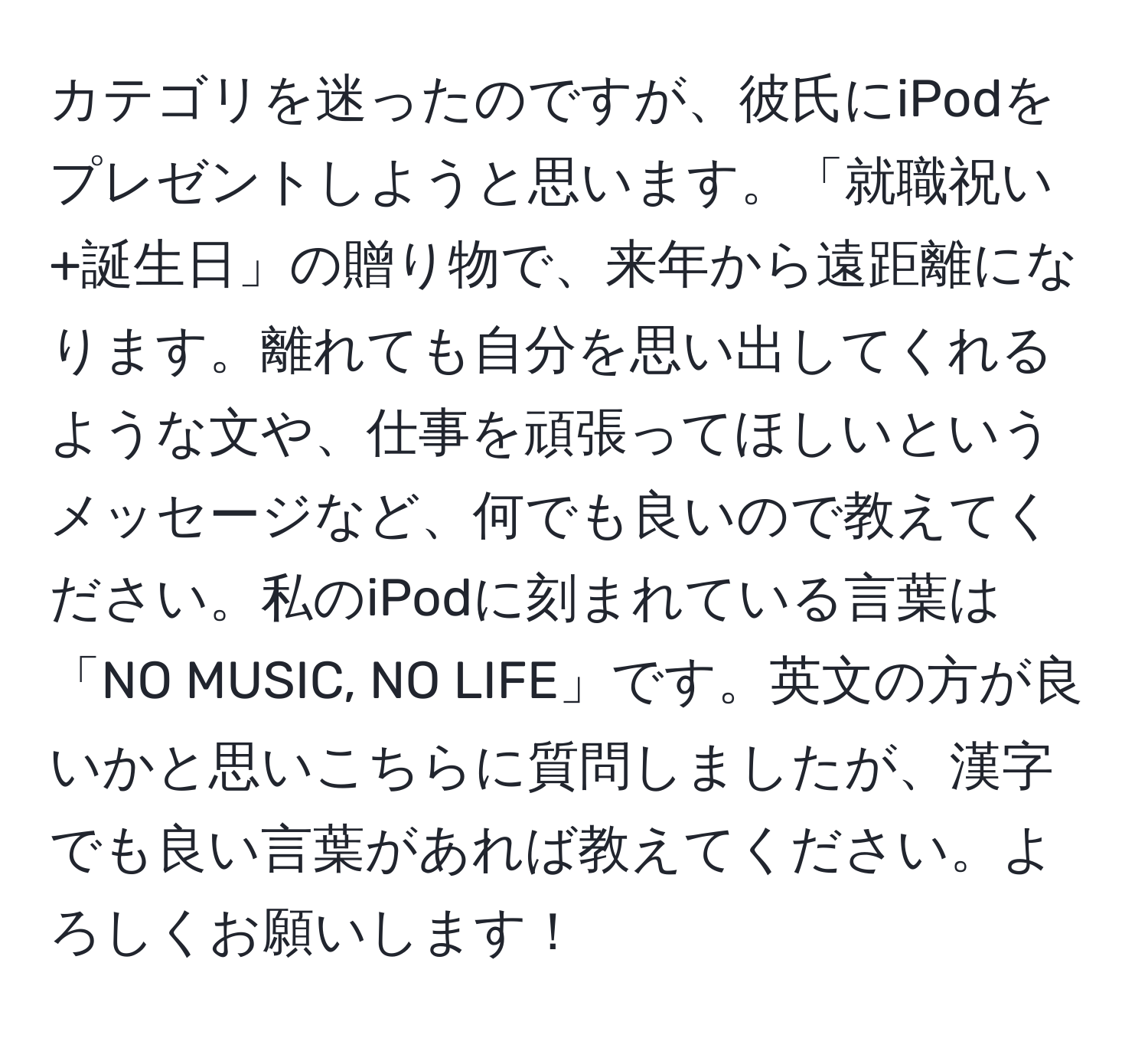 カテゴリを迷ったのですが、彼氏にiPodをプレゼントしようと思います。「就職祝い+誕生日」の贈り物で、来年から遠距離になります。離れても自分を思い出してくれるような文や、仕事を頑張ってほしいというメッセージなど、何でも良いので教えてください。私のiPodに刻まれている言葉は「NO MUSIC, NO LIFE」です。英文の方が良いかと思いこちらに質問しましたが、漢字でも良い言葉があれば教えてください。よろしくお願いします！