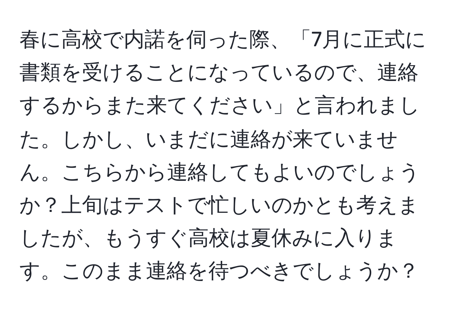 春に高校で内諾を伺った際、「7月に正式に書類を受けることになっているので、連絡するからまた来てください」と言われました。しかし、いまだに連絡が来ていません。こちらから連絡してもよいのでしょうか？上旬はテストで忙しいのかとも考えましたが、もうすぐ高校は夏休みに入ります。このまま連絡を待つべきでしょうか？