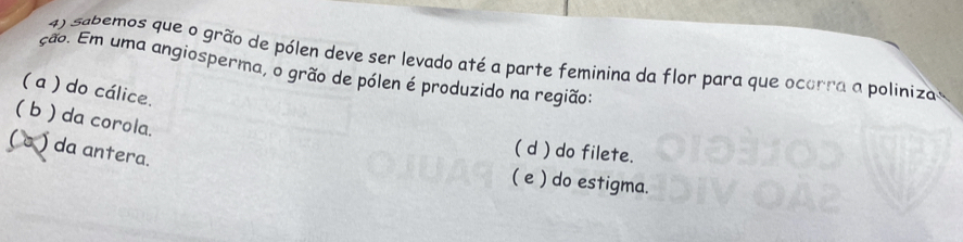 sebemos que o grão de pólen deve ser levado até a parte feminina da flor para que ocorra a polinizas
ção. Em uma angiosperma, o grão de pólen é produzido na região:
( a ) do cálice.
( b ) da corola.
( o ) da antera.
( d ) do filete.
( e ) do estigma.