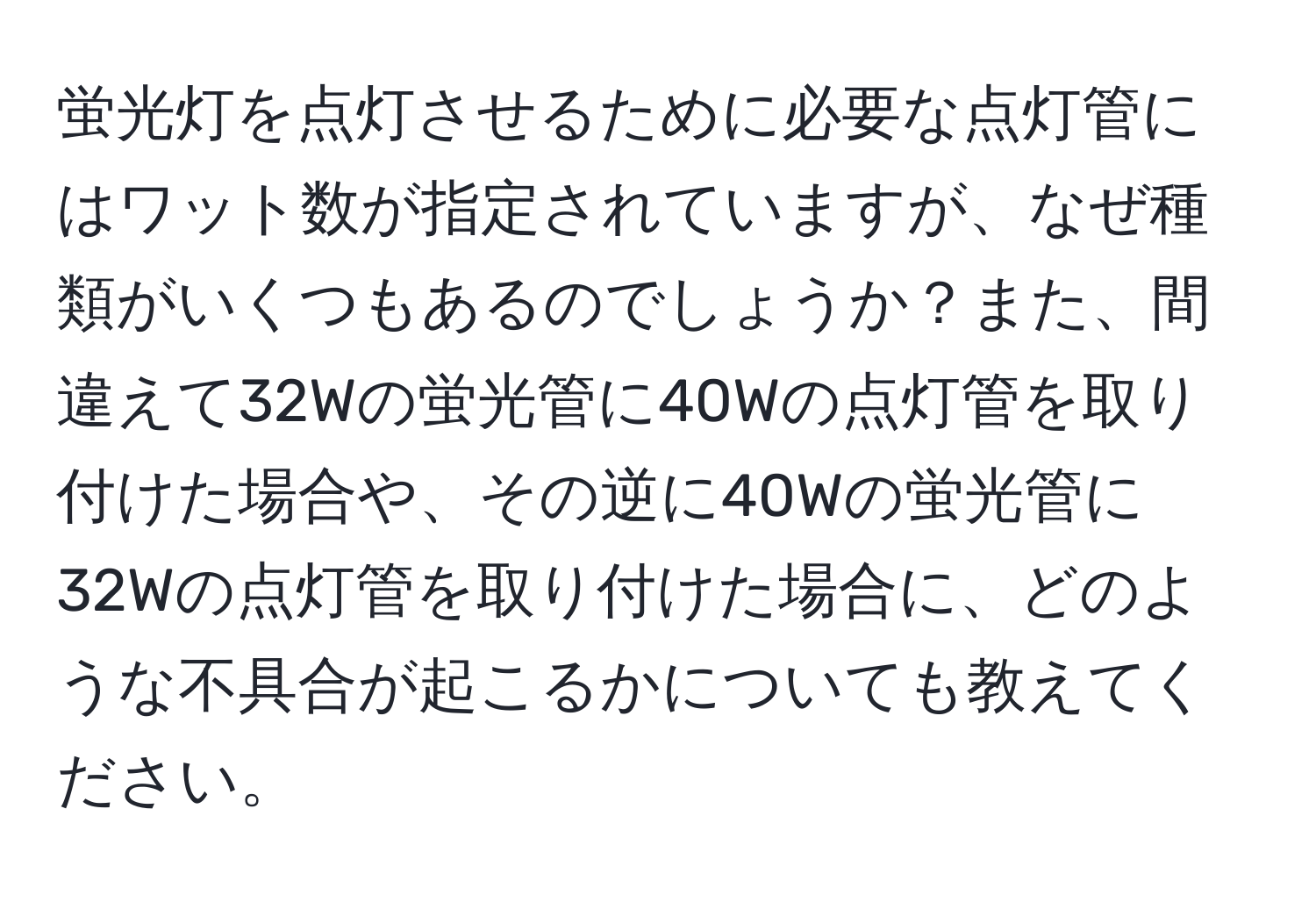 蛍光灯を点灯させるために必要な点灯管にはワット数が指定されていますが、なぜ種類がいくつもあるのでしょうか？また、間違えて32Wの蛍光管に40Wの点灯管を取り付けた場合や、その逆に40Wの蛍光管に32Wの点灯管を取り付けた場合に、どのような不具合が起こるかについても教えてください。