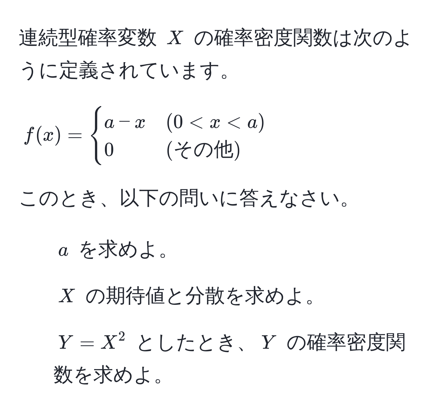 連続型確率変数 $X$ の確率密度関数は次のように定義されています。  
[  
f(x) =  
begincases  
a - x & (0 < x < a)   
0 & (その他)  
endcases  
]  
このとき、以下の問いに答えなさい。  
1. $a$ を求めよ。  
2. $X$ の期待値と分散を求めよ。  
3. $Y = X^2$ としたとき、$Y$ の確率密度関数を求めよ。