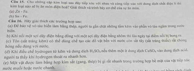 Cho những cặp kim loại sau đây tiếp xúc với nhau và cùng tiếp xúc với dung dịch chất điện lì thì 
kim loại nào sẽ bị ăn mòn điện hoá? Giải thích và trình bày cơ chế của sự ăn mòn. 
(a) Zn - Fe. 
(b) Sn - Fe. 
Câu 16. Hãy giải thích các trường hợp sau: 
(a) Để bảo vệ vỏ tàu biển làm bằng thép, người ta gắn chặt những tầm kẽm vào phần vỏ tàu ngâm trong nước 
biển. 
b) Khi nổi một sợi dây điện bằng đồng với một sợi dây điện bằng nhôm thì lâu ngày tại điểm nổi bị bong ra. 
(c) Tôn (sắt tráng kẽm) có thể dùng chế tạo các đồ vật bền với nước còn sắt tây (sắt tráng thiếc) rắt chóng 
hỏng nếu dùng với nước. 
(d) Khi điều chế hydrogen từ kẽm và dung dịch H_2SO_4 thếu thêm một ít dung dịch CuSO_4 vào dung dịch acid. 
người ta thầy khí hydrogen thoát ra nhanh hơn. 
(e) Một vật được làm bằng hợp kim sắt (gang, thép) bị gi rắt nhanh trong trường hợp bề mặt của vật tiếp xúc 
nước muối hoặc nước chanh. G za sách dánh