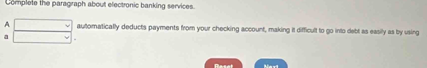 Complete the paragraph about electronic banking services. 
A □ automatically deducts payments from your checking account, making it difficult to go into debt as easily as by using 
a □ 
Reset