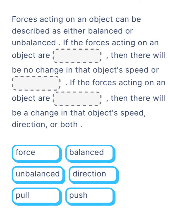 Forces acting on an object can be
described as either balanced or
unbalanced . If the forces acting on an
object are □ , then there will
be no change in that object's speed or
(_ ,_ _ _ _ _ , . If the forces acting on an
object are □ , then there will
be a change in that object's speed,
direction, or both .
force balanced
unbalanced direction
pull push