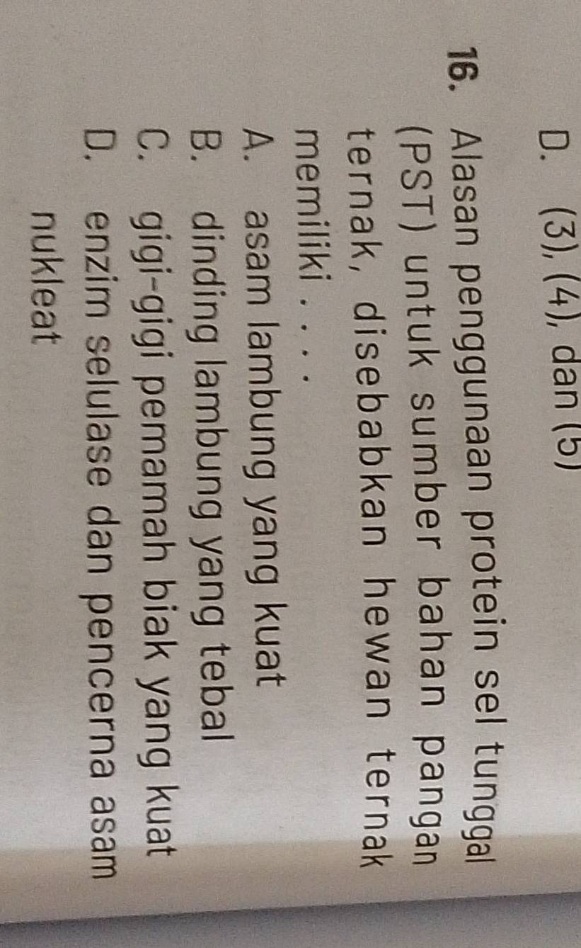 (3), (4), dan (5)
16. Alasan penggunaan protein sel tunggal
(PST) untuk sumber bahan pangan
ternak, disebabkan hewan ternak
memiliki . . . .
A. asam lambung yang kuat
B. dinding lambung yang tebal
C. gigi-gigi pemamah biak yang kuat
D. enzim selulase dan pencerna asam
nukleat