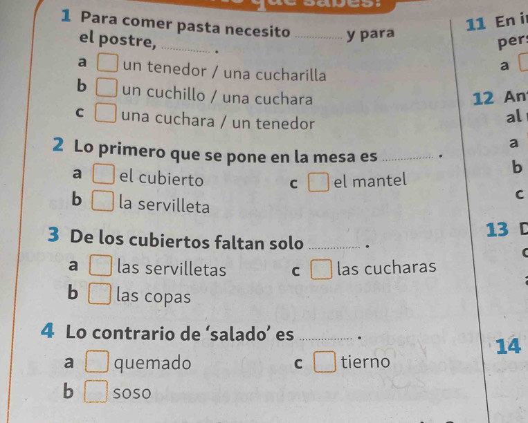 En i
1 Para comer pasta necesito _y para
el postre, _.
per
a □ un tenedor / una cucharilla
a
b □ un cuchillo / una cuchara 12 An
C □ una cuchara / un tenedor
al
a
2 Lo primero que se pone en la mesa es _. b
a □ el cubierto C el mantel
C
b □ la servilleta
13 D
3 De los cubiertos faltan solo _.
a _  las servilletas C las cucharas
b □ las copas
4 Lo contrario de ‘salado’ es _.
14
a □ quemado ) tierno
C
b □ soso