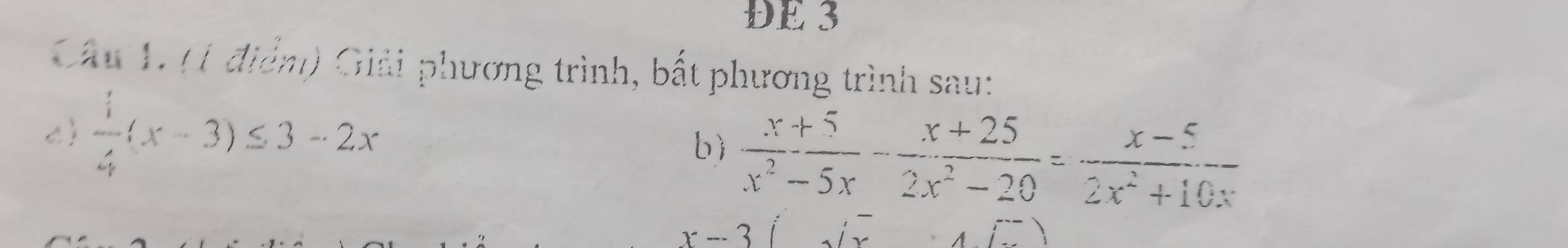 DE 3 
Câu 1. (1 điểm) Giải phương trình, bất phương trình sau: 
c  1/4 (x-3)≤ 3-2x
bì  (x+5)/x^2-5x - (x+25)/2x^2-20 = (x-5)/2x^2+10x 
)