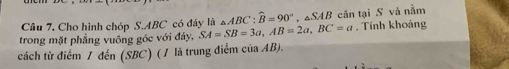 Cho hình chóp S. ABC có đáy là △ ABC : widehat B=90°, △ SAB cân tại S và nằm 
trong mặt phẳng vuông góc với đáy, SA=SB=3a, AB=2a, BC=a. Tính khoảng 
cách từ điểm 1 đến (SBC) (1 là trung điểm của AB).