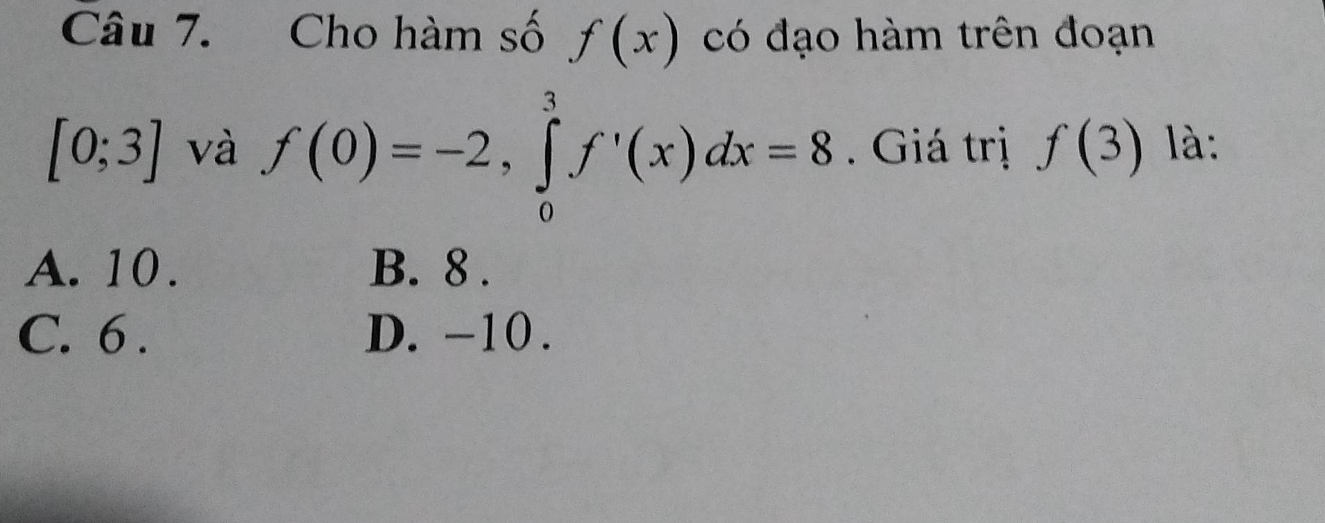 Cho hàm số f(x) có đạo hàm trên đoạn
[0;3] và f(0)=-2, ∈tlimits _0^3f'(x)dx=8. Giá trị f(3) là:
A. 10. B. 8.
C. 6. D. -10.